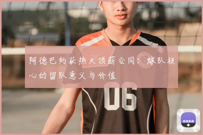 阿德巴约获热火顶薪合同：球队核心的留队意义与价值
