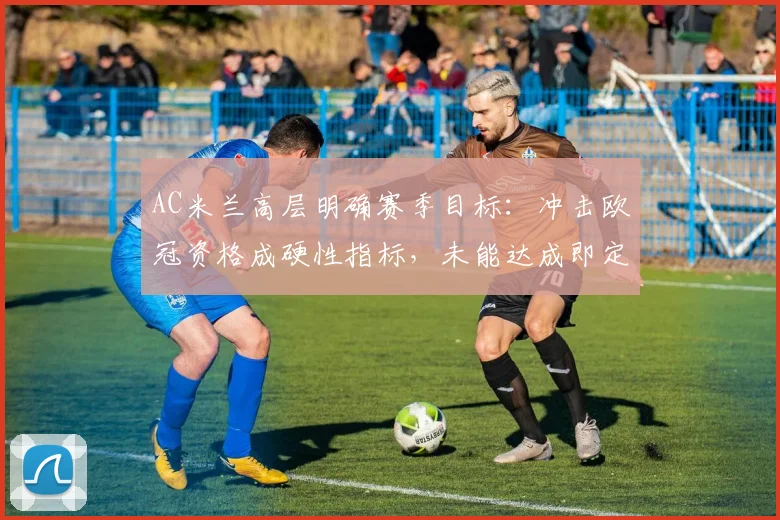 AC米兰高层明确赛季目标：冲击欧冠资格成硬性指标，未能达成即定义为失败赛季