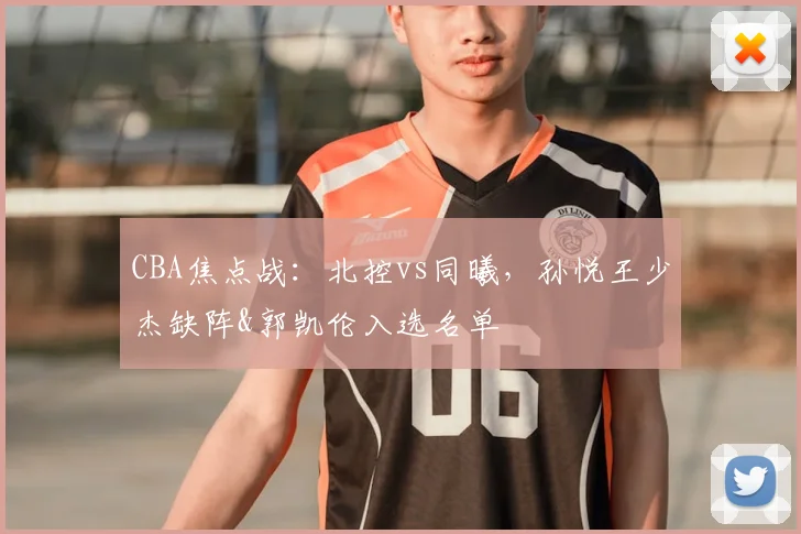 CBA焦点战：北控vs同曦，孙悦王少杰缺阵&郭凯伦入选名单