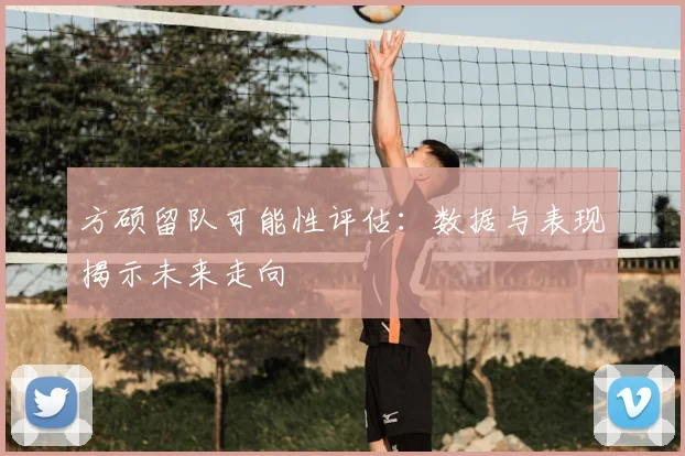 方硕留队可能性评估：数据与表现揭示未来走向