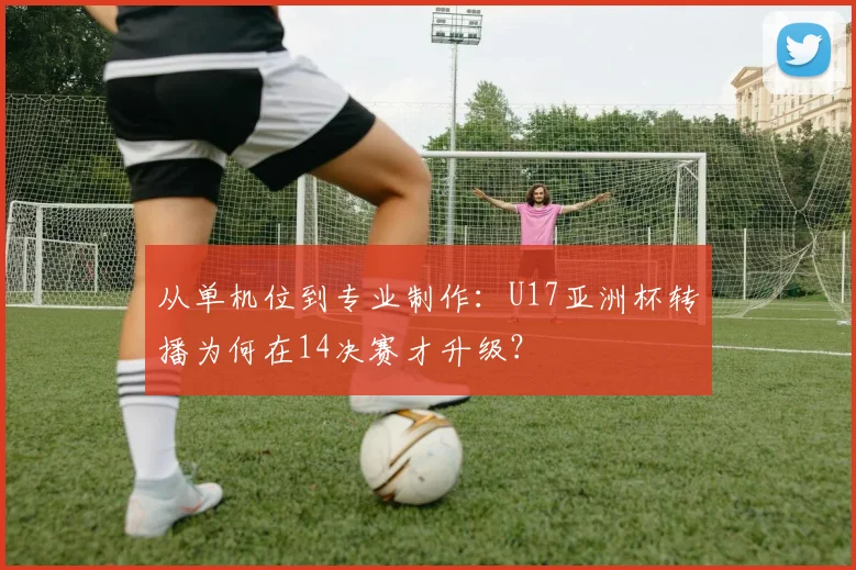 从单机位到专业制作：U17亚洲杯转播为何在14决赛才升级？