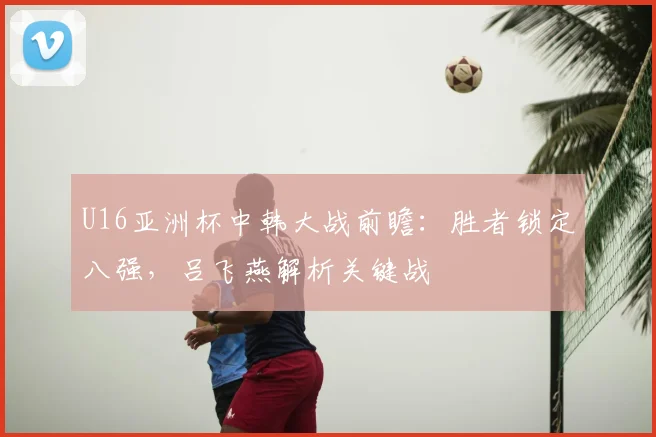 U16亚洲杯中韩大战前瞻：胜者锁定八强，吕飞燕解析关键战