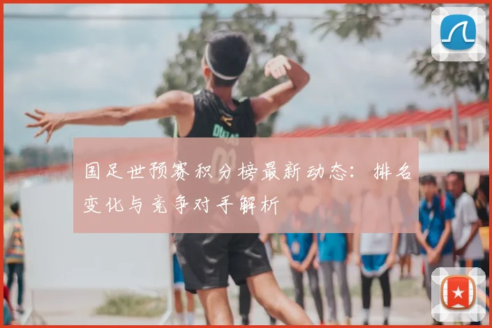 国足世预赛积分榜最新动态：排名变化与竞争对手解析