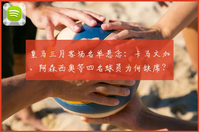 皇马三月客场名单悬念：卡马文加、阿森西奥等四名球员为何缺席？