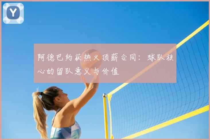 阿德巴约获热火顶薪合同：球队核心的留队意义与价值