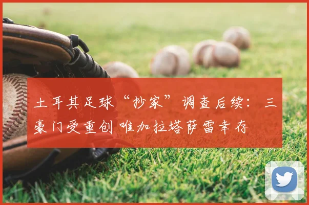 土耳其足球“抄家”调查后续：三豪门受重创 唯加拉塔萨雷幸存