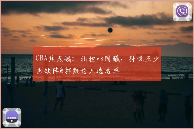 CBA焦点战：北控vs同曦，孙悦王少杰缺阵&郭凯伦入选名单
