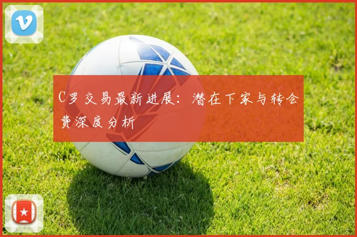 C罗交易最新进展：潜在下家与转会费深度分析